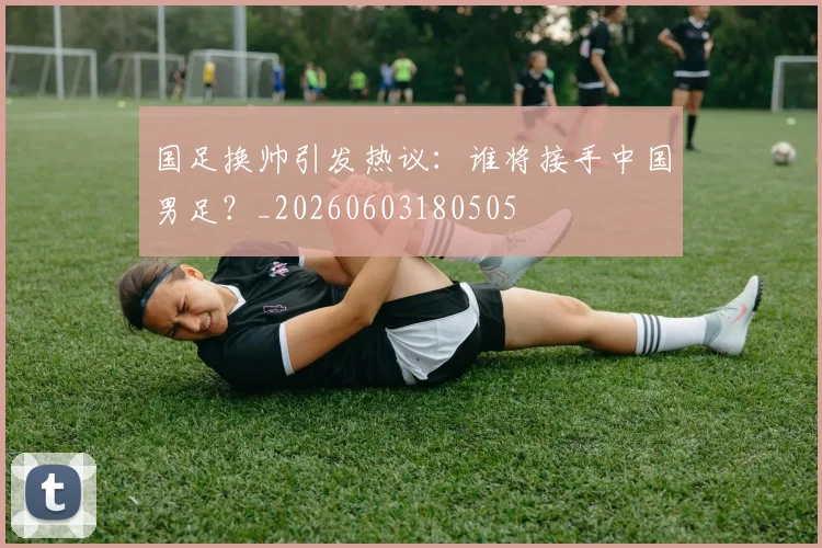 国足换帅引发热议：谁将接手中国男足？_20260603180505