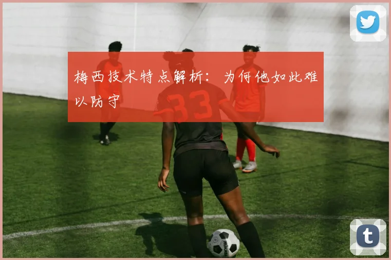 梅西技术特点解析：为何他如此难以防守