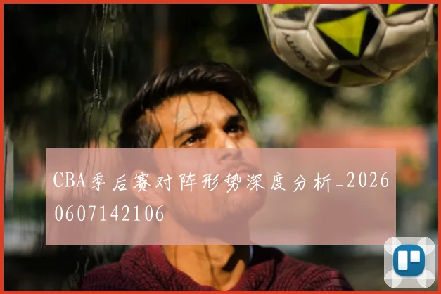 CBA季后赛对阵形势深度分析_20260607142106