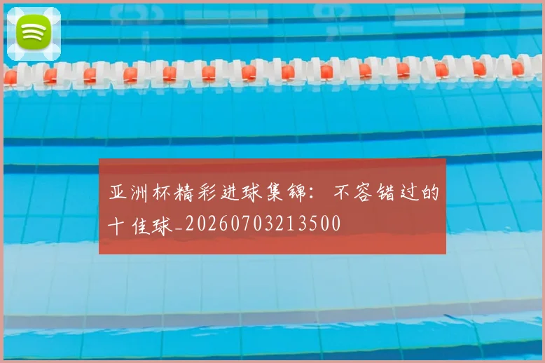 亚洲杯精彩进球集锦：不容错过的十佳球_20260703213500