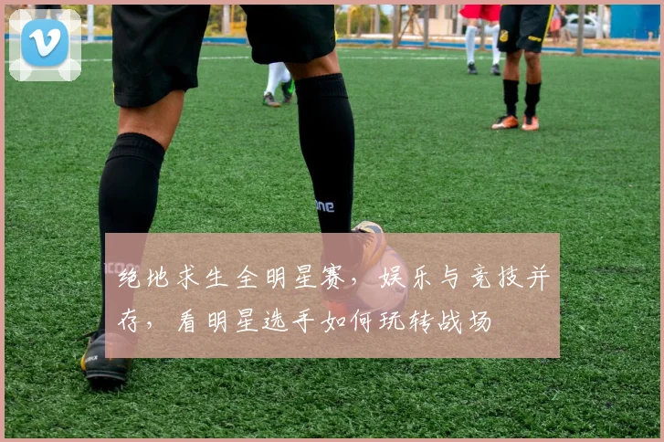 绝地求生全明星赛,娱乐与竞技并存,看明星选手如何玩转战场