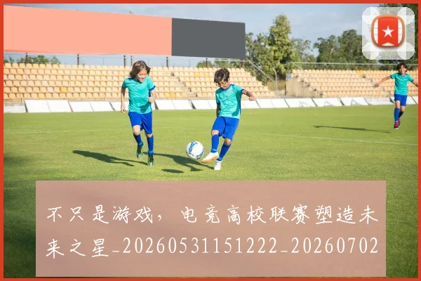 不只是游戏，电竞高校联赛塑造未来之星_20260531151222_20260702174525