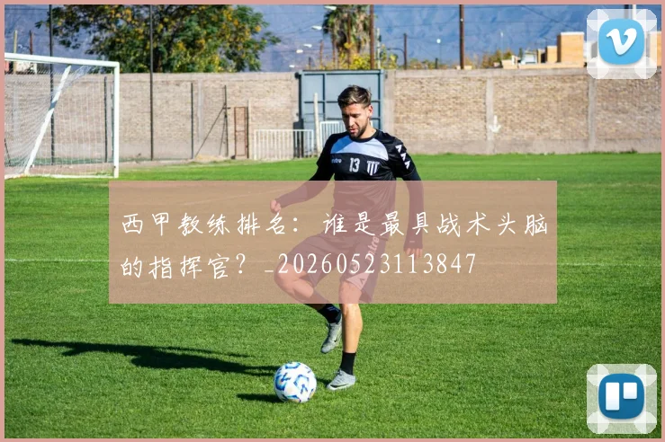 西甲教练排名:谁是最具战术头脑的指挥官?_20260523113847