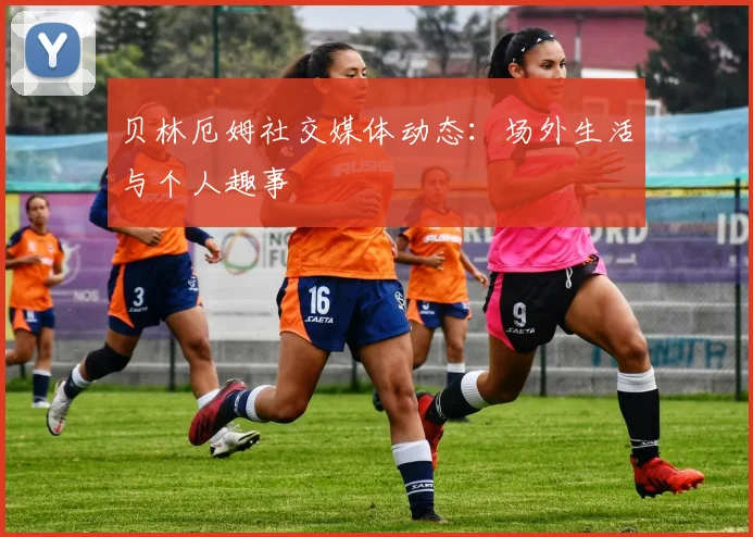贝林厄姆社交媒体动态：场外生活与个人趣事