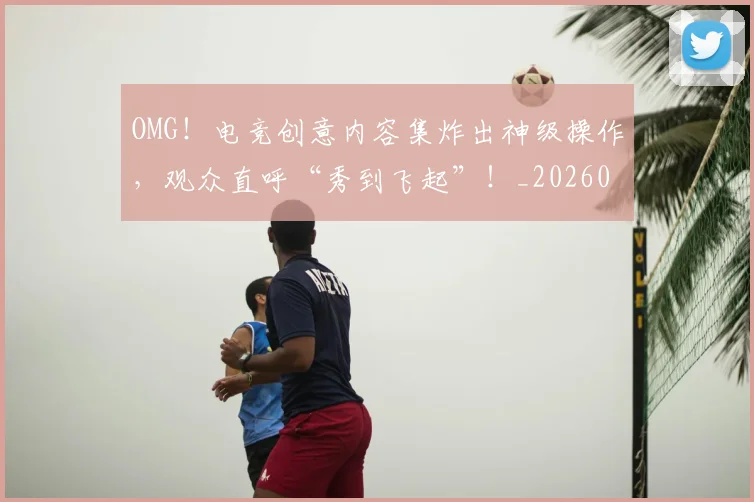 OMG！电竞创意内容集炸出神级操作，观众直呼“秀到飞起”！_20260703202559