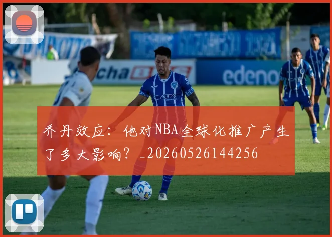 乔丹效应：他对NBA全球化推广产生了多大影响？_20260526144256