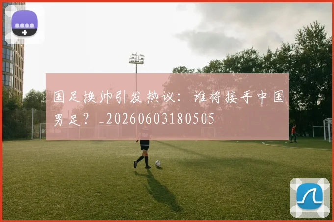 国足换帅引发热议:谁将接手中国男足?_20260603180505