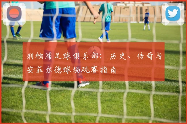 利物浦足球俱乐部:历史、传奇与安菲尔德球场观赛指南