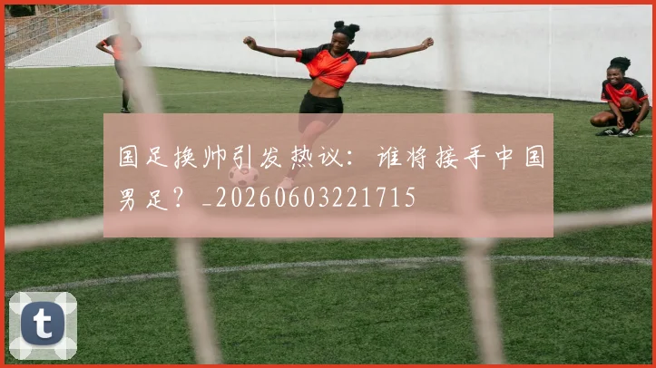 国足换帅引发热议:谁将接手中国男足?_20260603221715