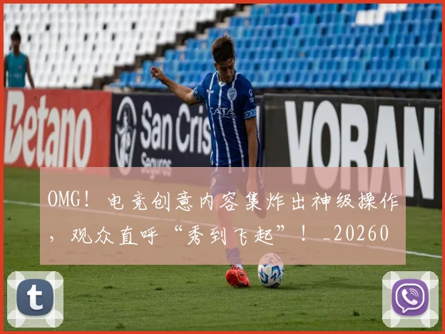 OMG！电竞创意内容集炸出神级操作，观众直呼“秀到飞起”！_20260703202559