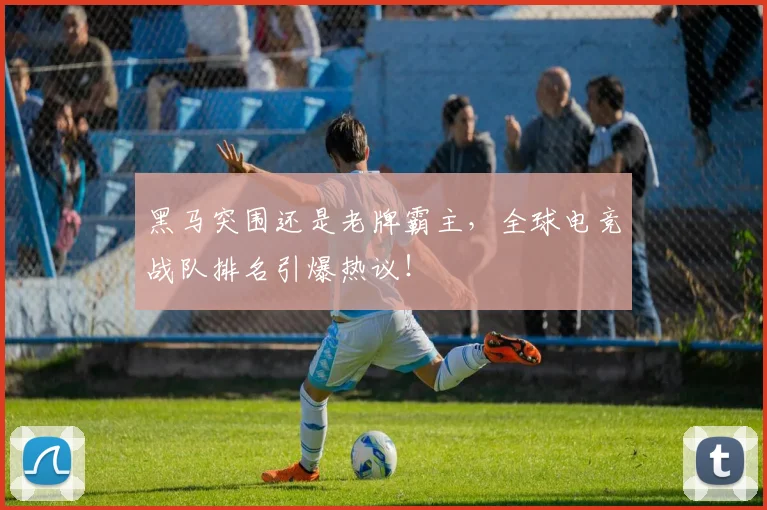 黑马突围还是老牌霸主，全球电竞战队排名引爆热议！