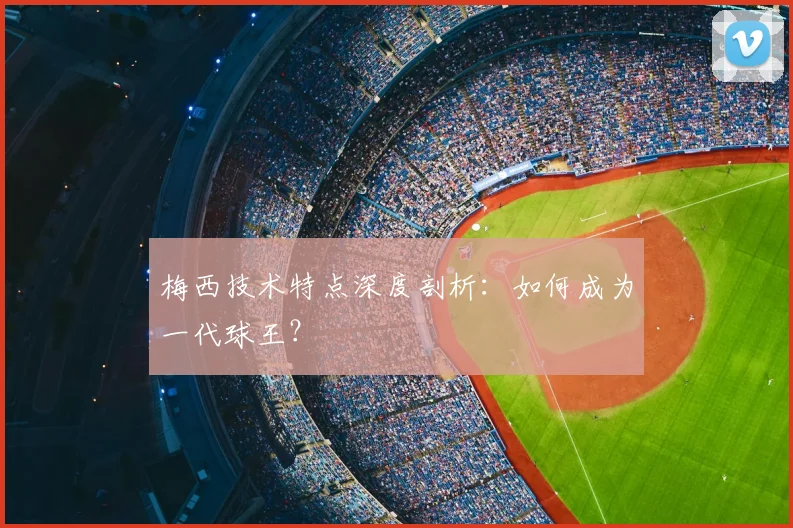 梅西技术特点深度剖析：如何成为一代球王？