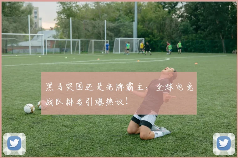 黑马突围还是老牌霸主，全球电竞战队排名引爆热议！