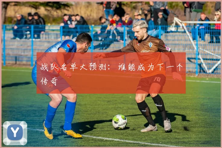 战队名单大预测：谁能成为下一个传奇