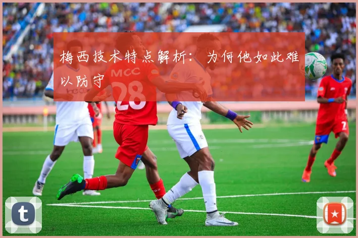 梅西技术特点解析：为何他如此难以防守
